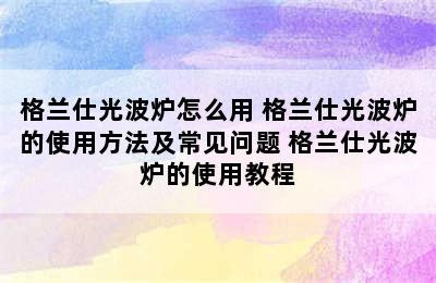 格兰仕光波炉怎么用 格兰仕光波炉的使用方法及常见问题 格兰仕光波炉的使用教程